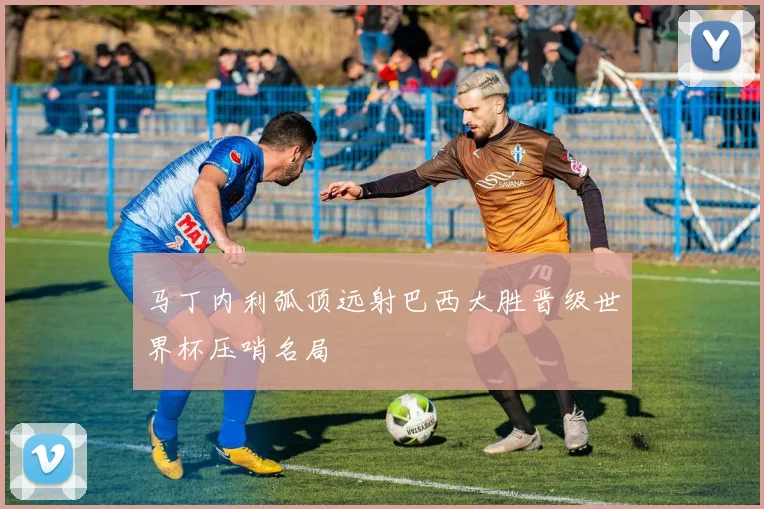马丁内利弧顶远射巴西大胜晋级世界杯压哨名局