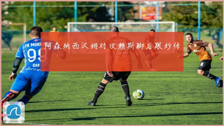 阿森纳西汉姆对攻赖斯脚后跟妙传