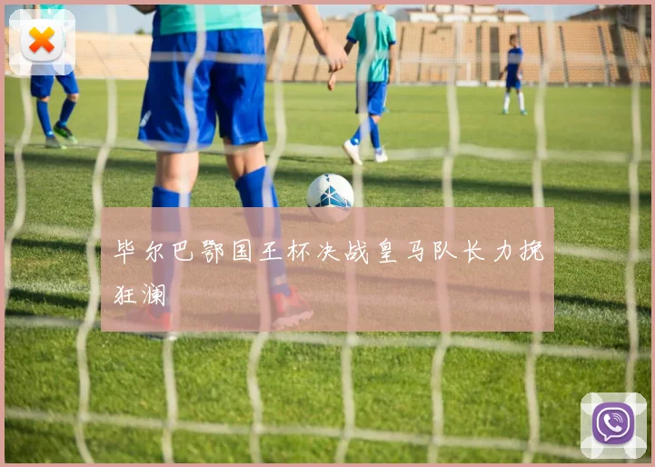 毕尔巴鄂国王杯决战皇马队长力挽狂澜