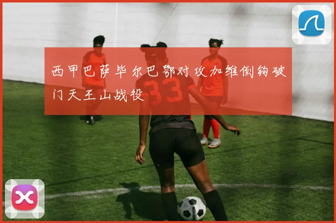 西甲巴萨毕尔巴鄂对攻加维倒钩破门天王山战役