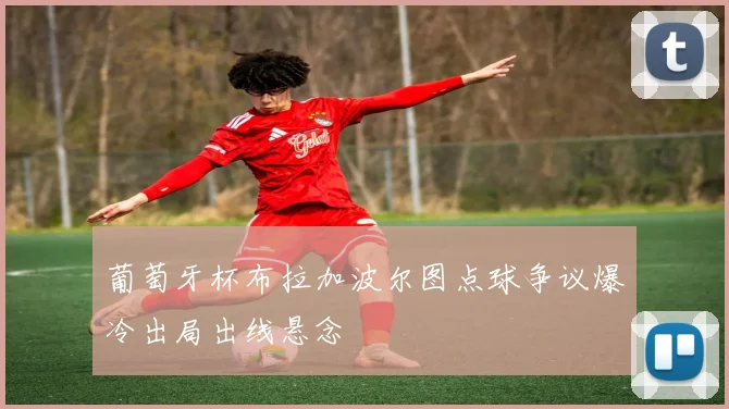 葡萄牙杯布拉加波尔图点球争议爆冷出局出线悬念