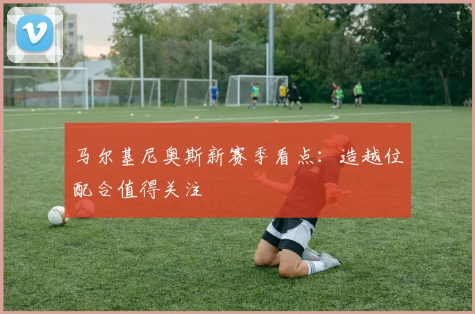 马尔基尼奥斯新赛季看点:造越位配合值得关注
