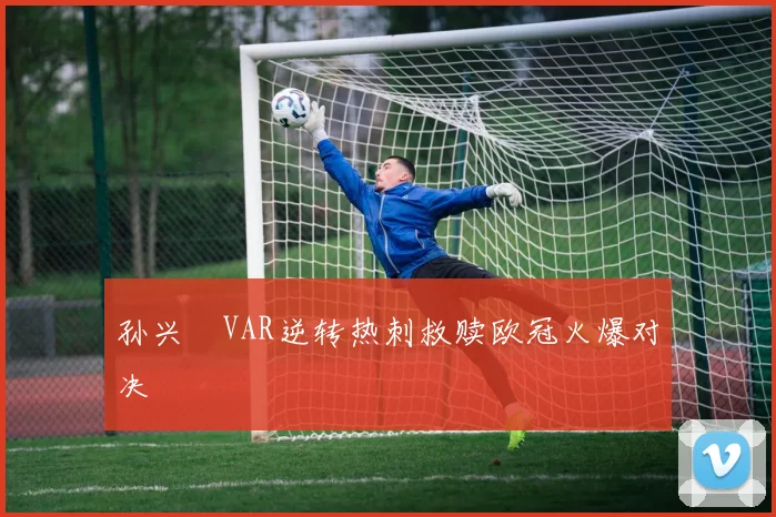孙兴慜VAR逆转热刺救赎欧冠火爆对决