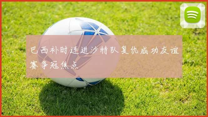 巴西补时连进沙特队复仇成功友谊赛争冠焦点